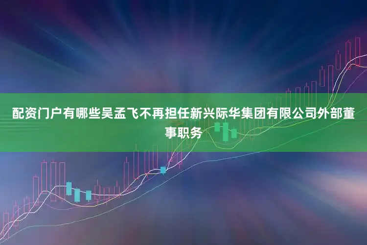 配资门户有哪些吴孟飞不再担任新兴际华集团有限公司外部董事职务