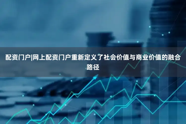 配资门户|网上配资门户重新定义了社会价值与商业价值的融合路径