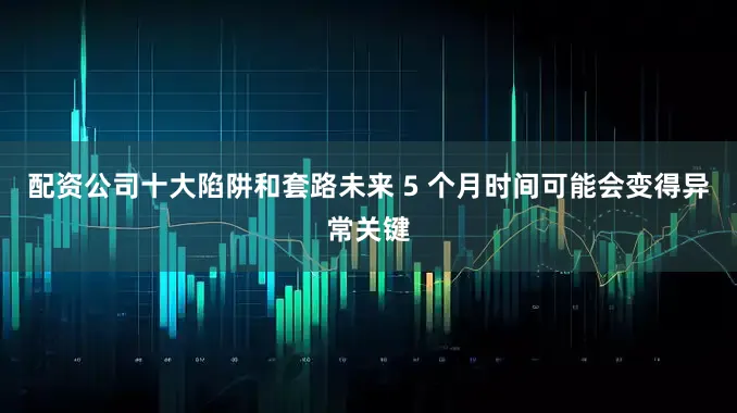 配资公司十大陷阱和套路未来 5 个月时间可能会变得异常关键