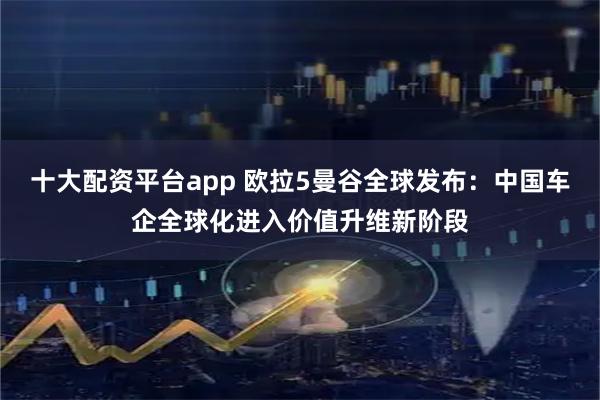 十大配资平台app 欧拉5曼谷全球发布：中国车企全球化进入价值升维新阶段