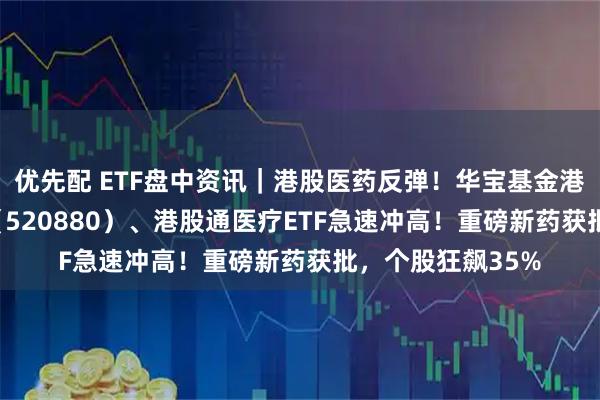 优先配 ETF盘中资讯｜港股医药反弹！华宝基金港股通创新药ETF（520880）、港股通医疗ETF急速冲高！重磅新药获批，个股狂飙35%