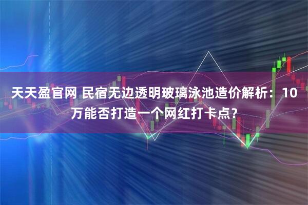 天天盈官网 民宿无边透明玻璃泳池造价解析：10万能否打造一个网红打卡点？