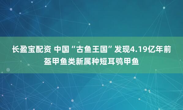 长盈宝配资 中国“古鱼王国”发现4.19亿年前盔甲鱼类新属种短耳鸮甲鱼