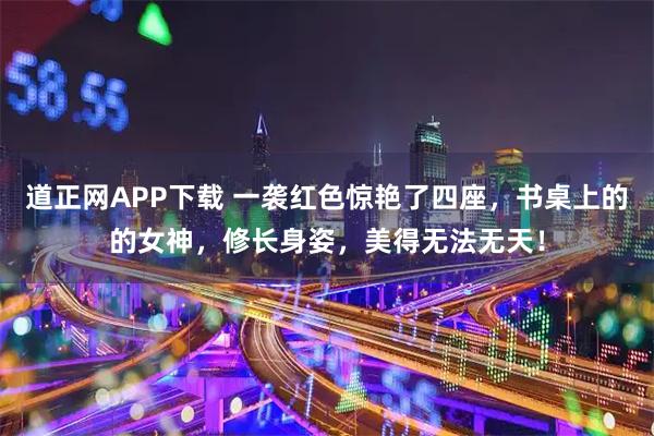 道正网APP下载 一袭红色惊艳了四座，书桌上的的女神，修长身姿，美得无法无天！