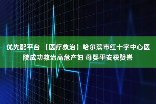 优先配平台 【医疗救治】哈尔滨市红十字中心医院成功救治高危产妇 母婴平安获赞誉
