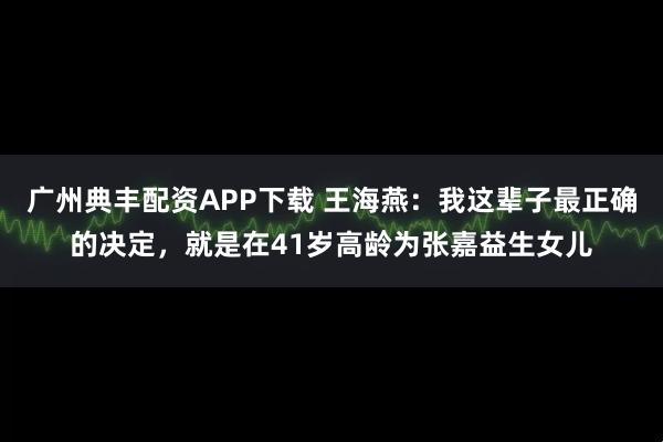 广州典丰配资APP下载 王海燕：我这辈子最正确的决定，就是在41岁高龄为张嘉益生女儿