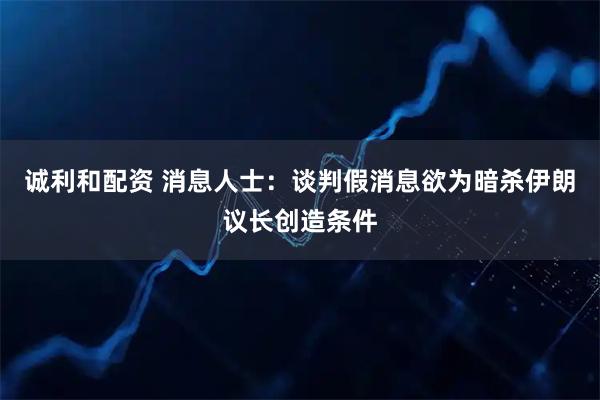 诚利和配资 消息人士：谈判假消息欲为暗杀伊朗议长创造条件