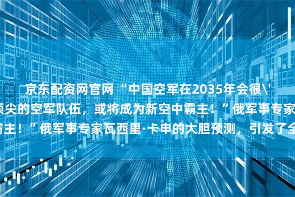 京东配资网官网 “中国空军在2035年会很'可怕'，组建一支世界顶尖的空军队伍，或将成为新空中霸主！”俄军事专家瓦西里·卡申的大胆预测，引发了全球轰动！