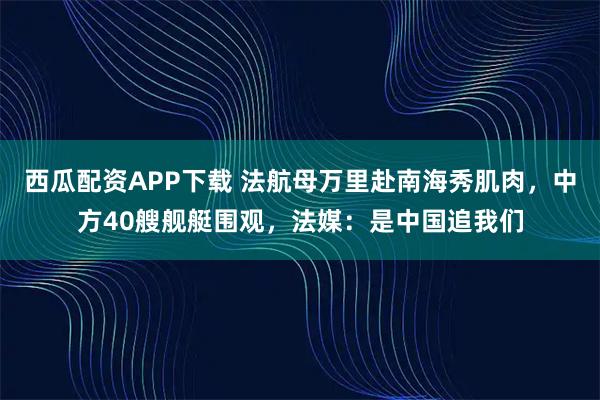 西瓜配资APP下载 法航母万里赴南海秀肌肉，中方40艘舰艇围观，法媒：是中国追我们