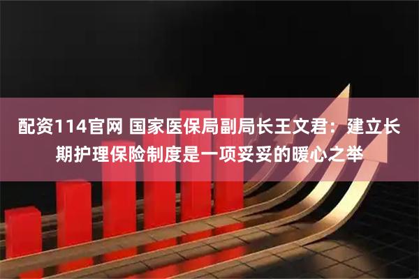 配资114官网 国家医保局副局长王文君：建立长期护理保险制度是一项妥妥的暖心之举