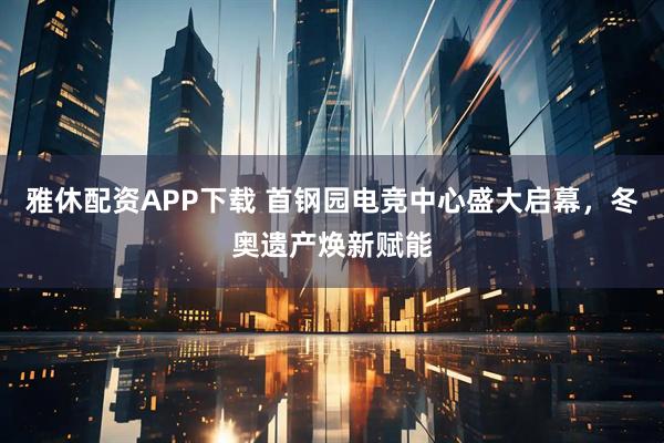 雅休配资APP下载 首钢园电竞中心盛大启幕，冬奥遗产焕新赋能