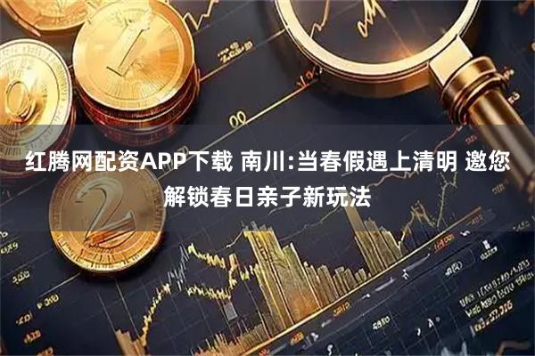 红腾网配资APP下载 南川:当春假遇上清明 邀您解锁春日亲子新玩法