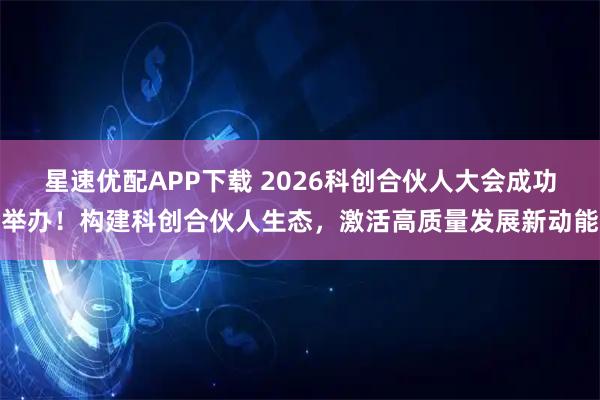 星速优配APP下载 2026科创合伙人大会成功举办！构建科创合伙人生态，激活高质量发展新动能