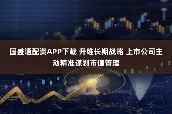 国盛通配资APP下载 升维长期战略 上市公司主动精准谋划市值管理