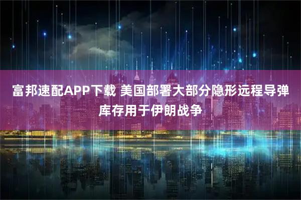 富邦速配APP下载 美国部署大部分隐形远程导弹库存用于伊朗战争