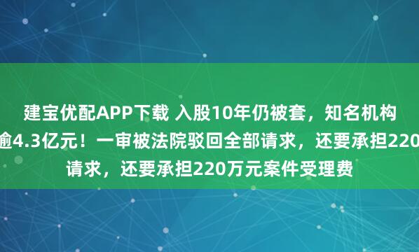 建宝优配APP下载 入股10年仍被套，知名机构向A股公司索赔逾4.3亿元！一审被法院驳回全部请求，还要承担220万元案件受理费