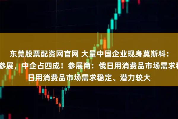 东莞股票配资网官网 大量中国企业现身莫斯科:1300多家企业参展,中企占四成!参展商:俄日用消费品市场需求稳定、潜力较大