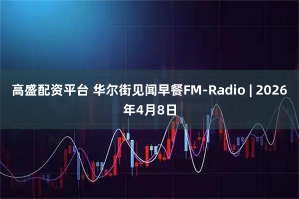高盛配资平台 华尔街见闻早餐FM-Radio | 2026年4月8日
