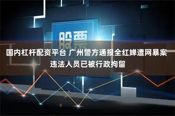 国内杠杆配资平台 广州警方通报全红婵遭网暴案 违法人员已被行政拘留
