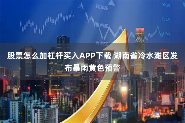 股票怎么加杠杆买入APP下载 湖南省冷水滩区发布暴雨黄色预警