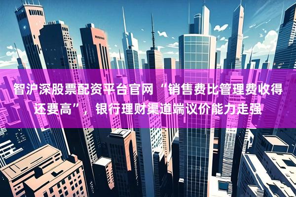 智沪深股票配资平台官网 “销售费比管理费收得还要高”，银行理财渠道端议价能力走强