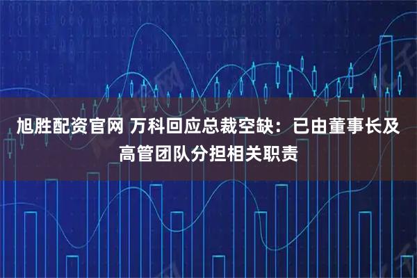 旭胜配资官网 万科回应总裁空缺：已由董事长及高管团队分担相关职责