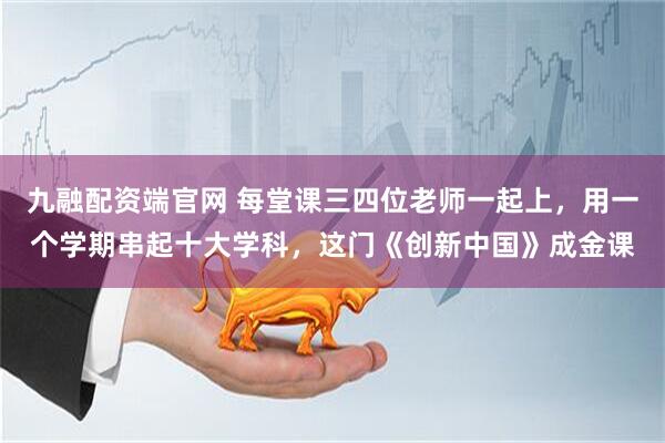 九融配资端官网 每堂课三四位老师一起上，用一个学期串起十大学科，这门《创新中国》成金课