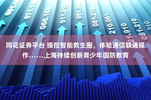 同花证券平台 操控智能救生圈，体验通信联通操作……上海持续创新青少年国防教育