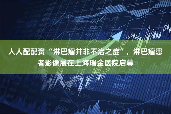 人人配配资 “淋巴瘤并非不治之症”，淋巴瘤患者影像展在上海瑞金医院启幕