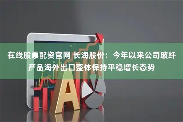 在线股票配资官网 长海股份：今年以来公司玻纤产品海外出口整体保持平稳增长态势