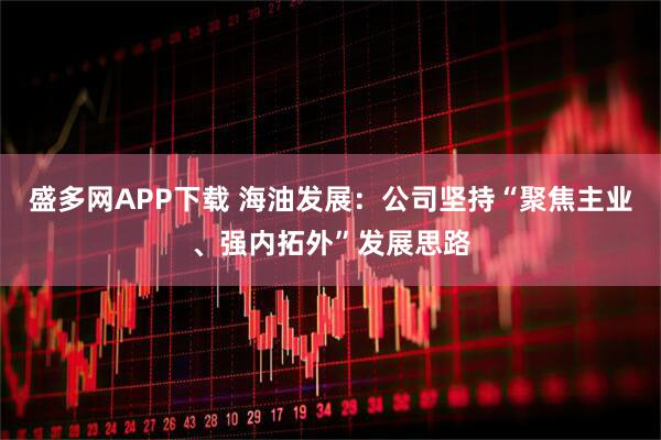 盛多网APP下载 海油发展：公司坚持“聚焦主业、强内拓外”发展思路