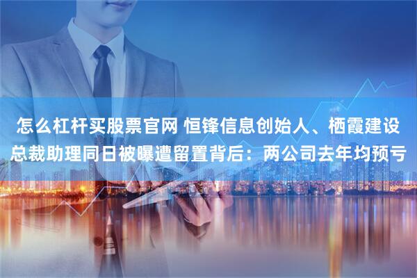 怎么杠杆买股票官网 恒锋信息创始人、栖霞建设总裁助理同日被曝遭留置背后：两公司去年均预亏