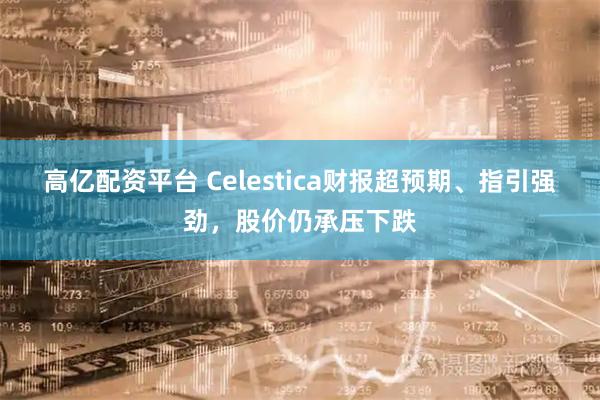 高亿配资平台 Celestica财报超预期、指引强劲，股价仍承压下跌