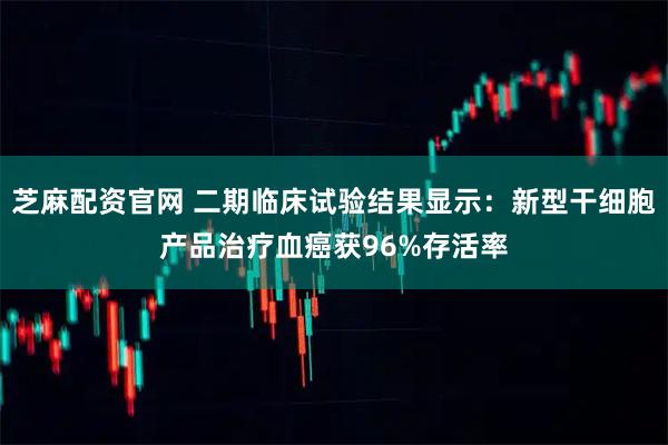 芝麻配资官网 二期临床试验结果显示：新型干细胞产品治疗血癌获96%存活率