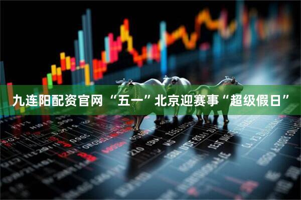 九连阳配资官网 “五一”北京迎赛事“超级假日”
