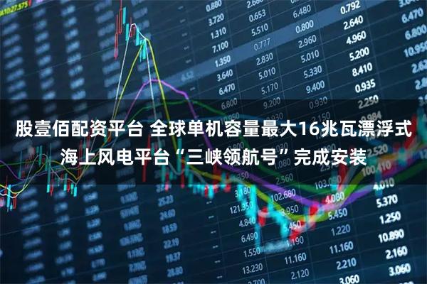 股壹佰配资平台 全球单机容量最大16兆瓦漂浮式海上风电平台“三峡领航号”完成安装