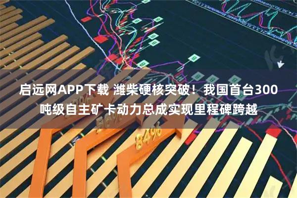 启远网APP下载 潍柴硬核突破！我国首台300吨级自主矿卡动力总成实现里程碑跨越