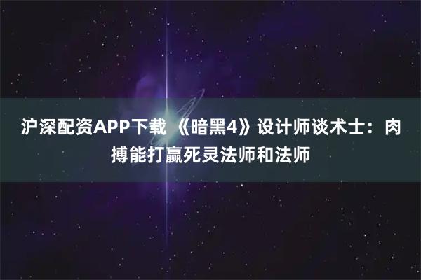 沪深配资APP下载 《暗黑4》设计师谈术士：肉搏能打赢死灵法师和法师
