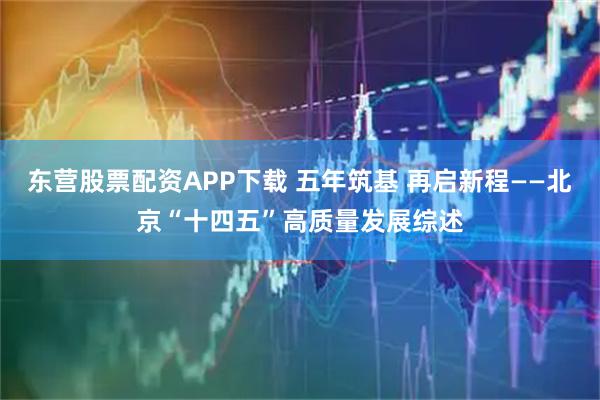 东营股票配资APP下载 五年筑基 再启新程——北京“十四五”高质量发展综述