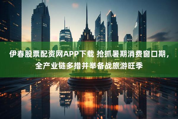 伊春股票配资网APP下载 抢抓暑期消费窗口期，全产业链多措并举备战旅游旺季