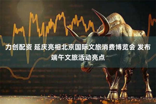 力创配资 延庆亮相北京国际文旅消费博览会 发布端午文旅活动亮点