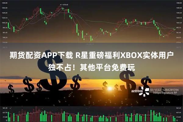 期货配资APP下载 R星重磅福利XBOX实体用户独不占！其他平台免费玩