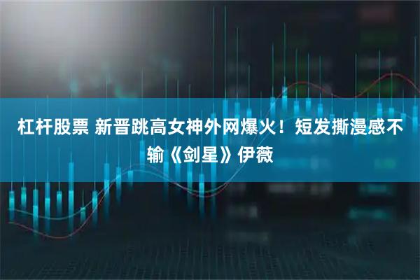 杠杆股票 新晋跳高女神外网爆火！短发撕漫感不输《剑星》伊薇