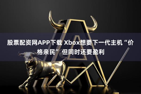 股票配资网APP下载 Xbox想要下一代主机“价格亲民” 但同时还要盈利