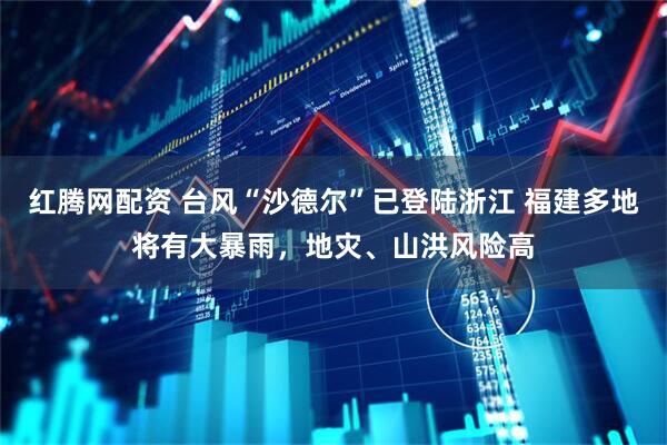 红腾网配资 台风“沙德尔”已登陆浙江 福建多地将有大暴雨，地灾、山洪风险高
