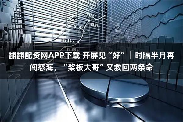 翻翻配资网APP下载 开屏见“好”｜时隔半月再闯怒海，“桨板大哥”又救回两条命