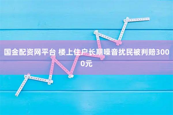 国金配资网平台 楼上住户长期噪音扰民被判赔3000元