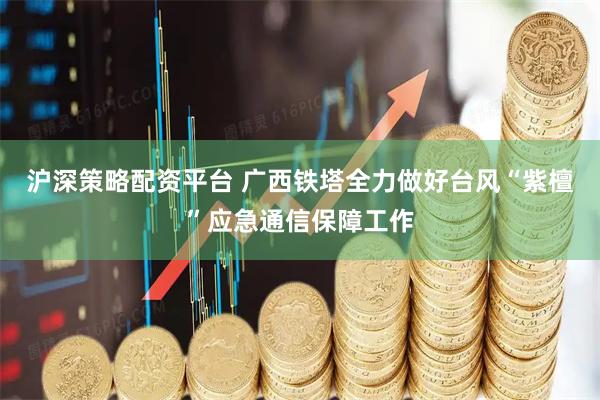 沪深策略配资平台 广西铁塔全力做好台风“紫檀”应急通信保障工作