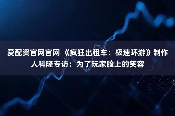爱配资官网官网 《疯狂出租车：极速环游》制作人科隆专访：为了玩家脸上的笑容